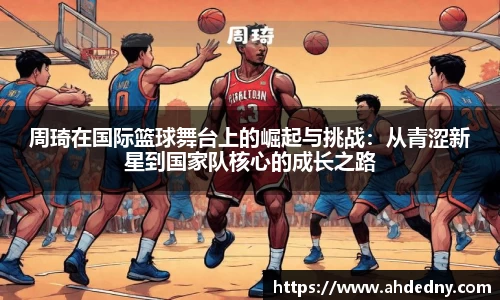 周琦在国际篮球舞台上的崛起与挑战：从青涩新星到国家队核心的成长之路