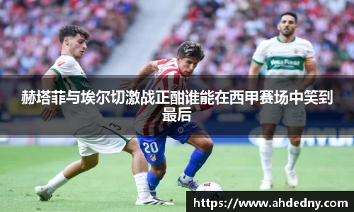 赫塔菲与埃尔切激战正酣谁能在西甲赛场中笑到最后